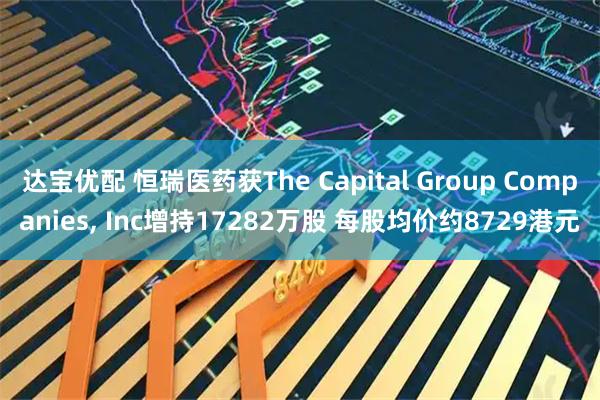 达宝优配 恒瑞医药获The Capital Group Companies, Inc增持17282万股 每股均价约8729港元
