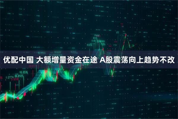 优配中国 大额增量资金在途 A股震荡向上趋势不改