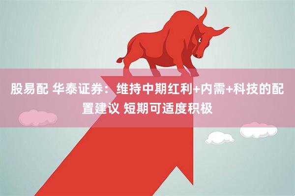 股易配 华泰证券：维持中期红利+内需+科技的配置建议 短期可适度积极