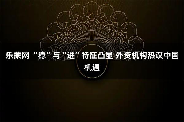 乐蒙网 “稳”与“进”特征凸显 外资机构热议中国机遇