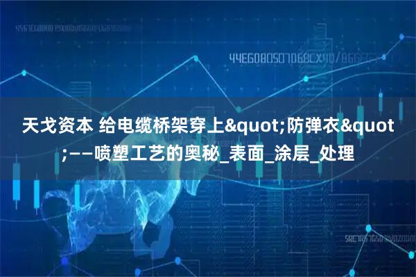 天戈资本 给电缆桥架穿上"防弹衣"——喷塑工艺的奥秘_表面_涂层_处理