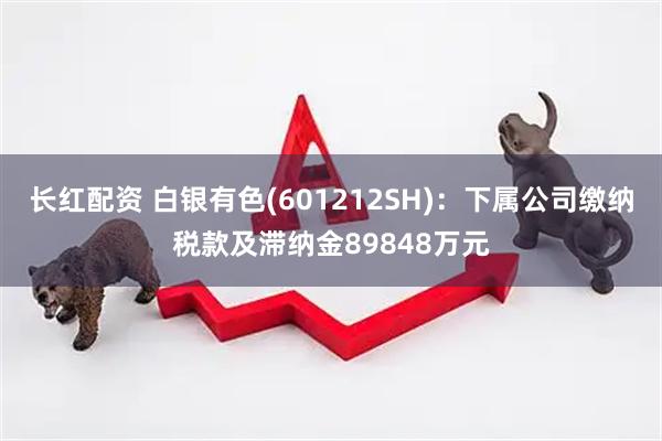 长红配资 白银有色(601212SH)：下属公司缴纳税款及滞纳金89848万元