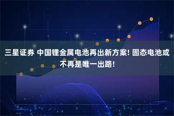 三星证券 中国锂金属电池再出新方案! 固态电池或不再是唯一出路!