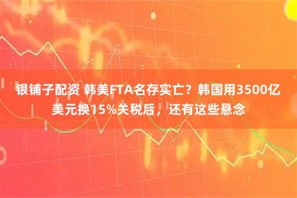 银铺子配资 韩美FTA名存实亡?韩国用3500亿美元换15%关税后,还有这些悬念