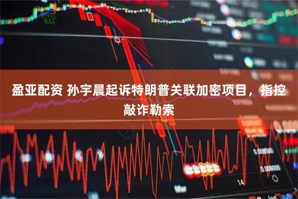 盈亚配资 孙宇晨起诉特朗普关联加密项目，指控敲诈勒索