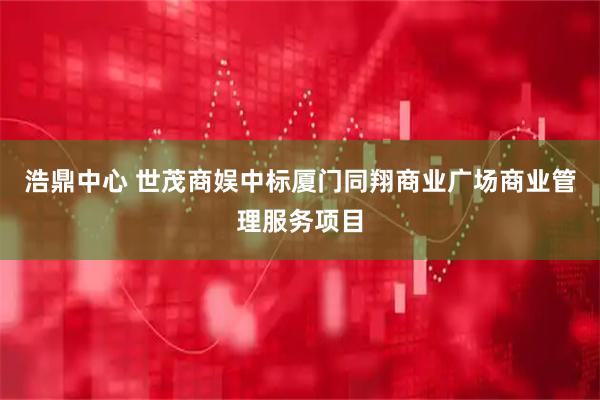 浩鼎中心 世茂商娱中标厦门同翔商业广场商业管理服务项目