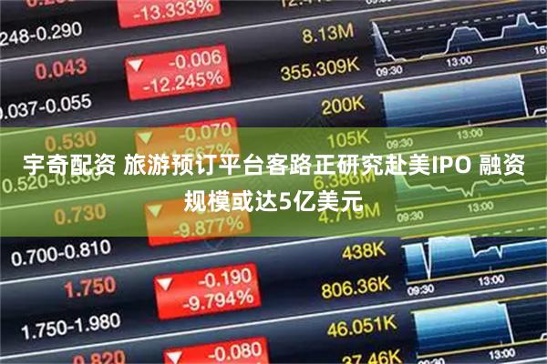 宇奇配资 旅游预订平台客路正研究赴美IPO 融资规模或达5亿美元