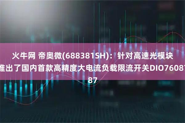 火牛网 帝奥微(688381SH)：针对高速光模块推出了国内首款高精度大电流负载限流开关DIO76087