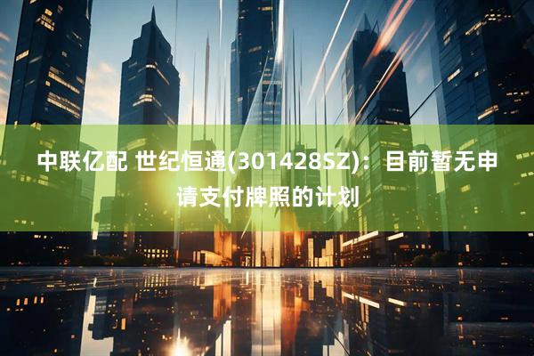 中联亿配 世纪恒通(301428SZ)：目前暂无申请支付牌照的计划