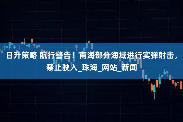 日升策略 航行警告！南海部分海域进行实弹射击，禁止驶入_珠海_网站_新闻
