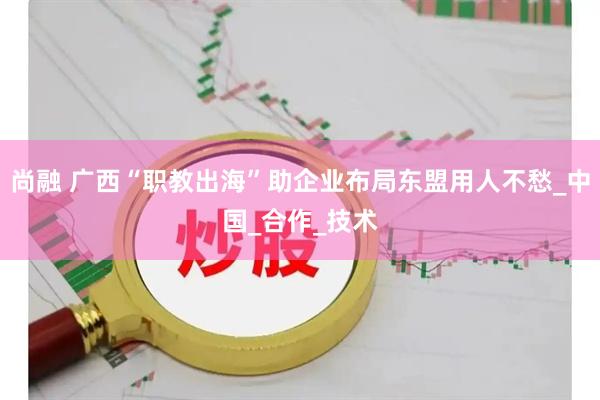 尚融 广西“职教出海”助企业布局东盟用人不愁_中国_合作_技术