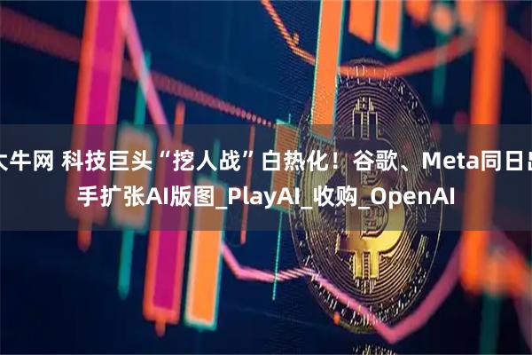 大牛网 科技巨头“挖人战”白热化！谷歌、Meta同日出手扩张AI版图_PlayAI_收购_OpenAI