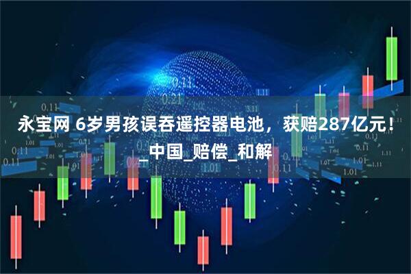 永宝网 6岁男孩误吞遥控器电池，获赔287亿元！_中国_赔偿_和解