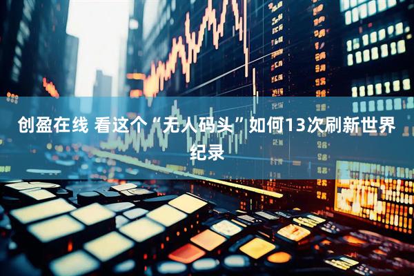 创盈在线 看这个“无人码头”如何13次刷新世界纪录
