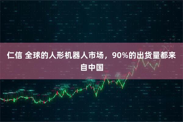 仁信 全球的人形机器人市场，90%的出货量都来自中国