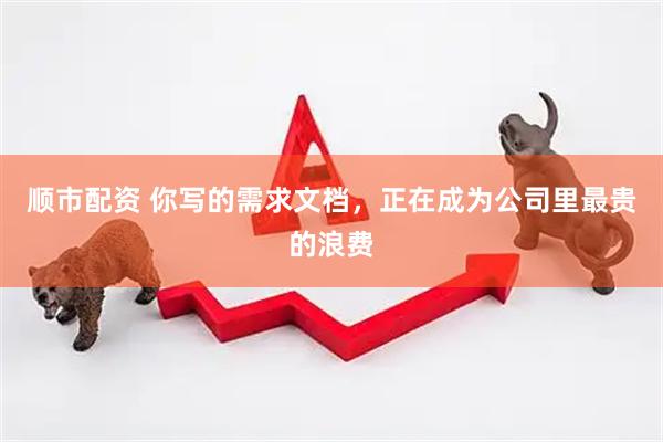 顺市配资 你写的需求文档，正在成为公司里最贵的浪费
