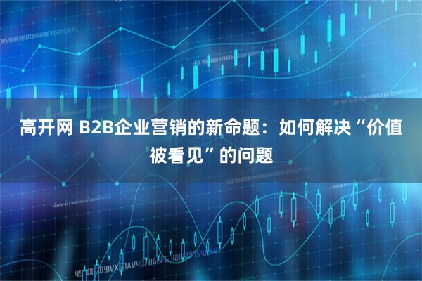 高开网 B2B企业营销的新命题：如何解决“价值被看见”的问题