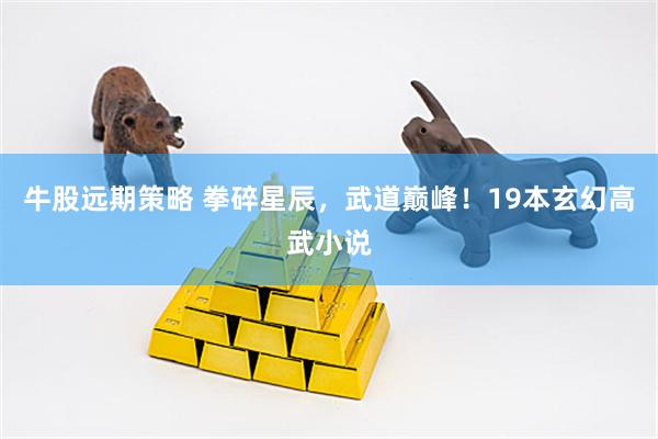 牛股远期策略 拳碎星辰，武道巅峰！19本玄幻高武小说