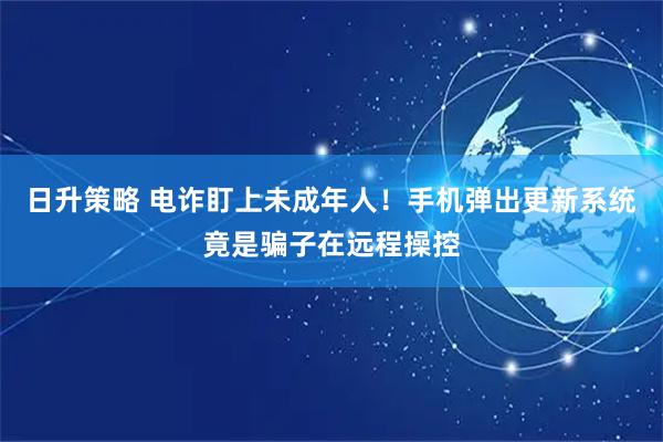 日升策略 电诈盯上未成年人！手机弹出更新系统竟是骗子在远程操控