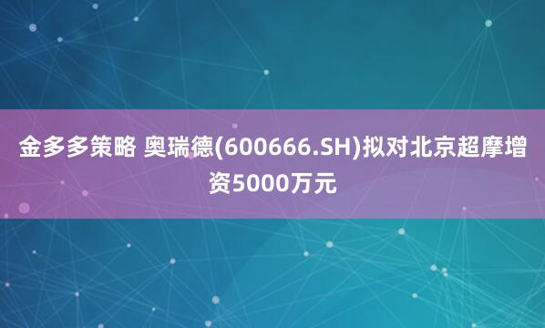 金多多策略 奥瑞德(600666.SH)拟对北京超摩增资5000万元