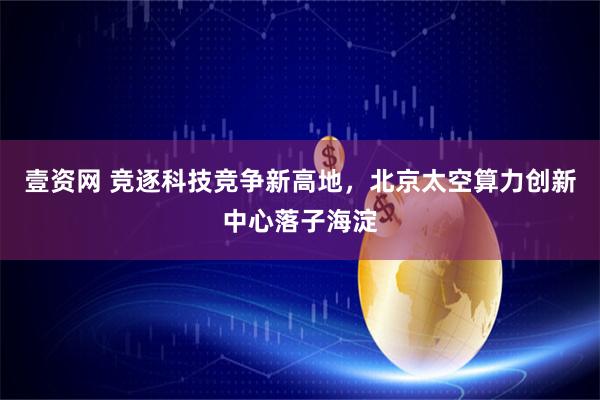 壹资网 竞逐科技竞争新高地，北京太空算力创新中心落子海淀