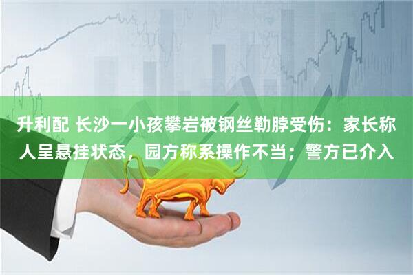 升利配 长沙一小孩攀岩被钢丝勒脖受伤：家长称人呈悬挂状态，园方称系操作不当；警方已介入
