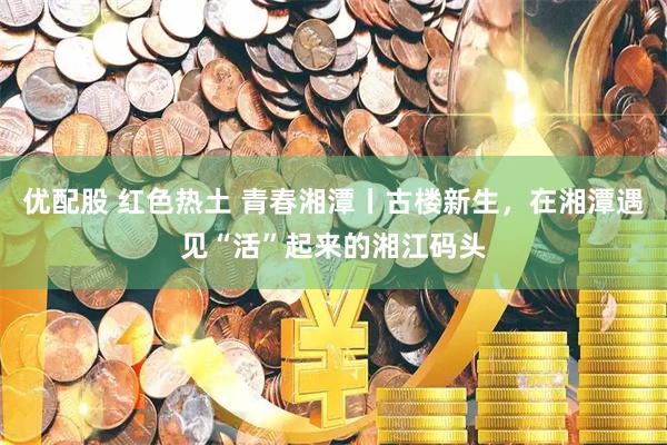 优配股 红色热土 青春湘潭丨古楼新生，在湘潭遇见“活”起来的湘江码头
