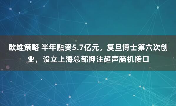 欧维策略 半年融资5.7亿元，复旦博士第六次创业，设立上海总部押注超声脑机接口