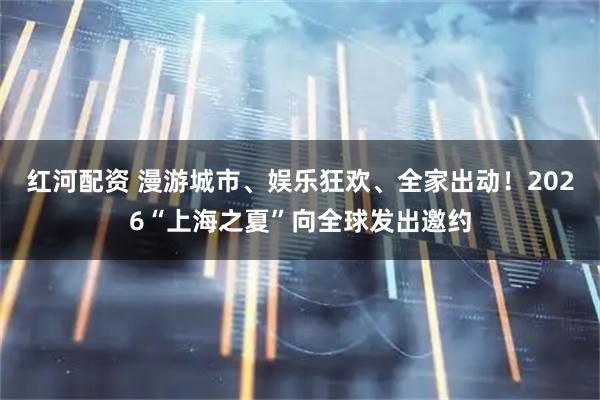 红河配资 漫游城市、娱乐狂欢、全家出动！2026“上海之夏”向全球发出邀约