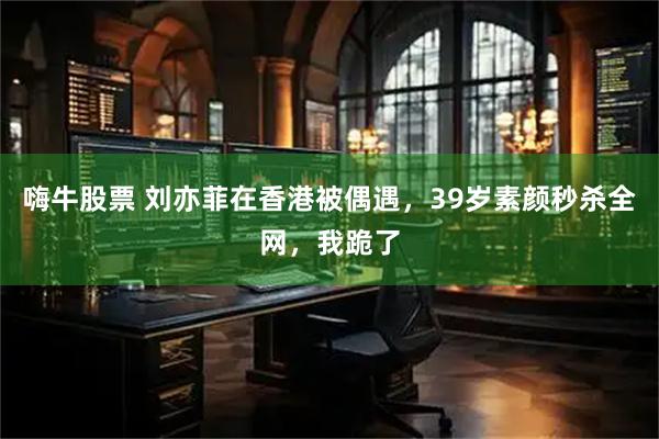 嗨牛股票 刘亦菲在香港被偶遇，39岁素颜秒杀全网，我跪了