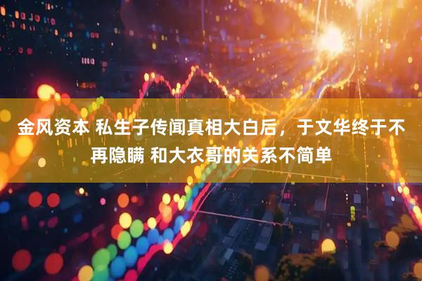 金风资本 私生子传闻真相大白后，于文华终于不再隐瞒 和大衣哥的关系不简单