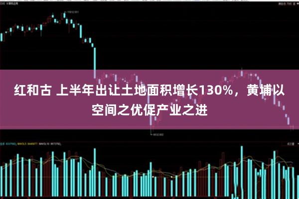 红和古 上半年出让土地面积增长130%，黄埔以空间之优促产业之进