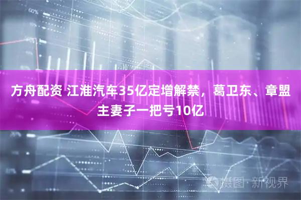 方舟配资 江淮汽车35亿定增解禁，葛卫东、章盟主妻子一把亏10亿