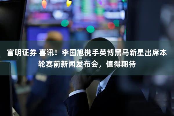 富明证券 喜讯！李国旭携手英博黑马新星出席本轮赛前新闻发布会，值得期待