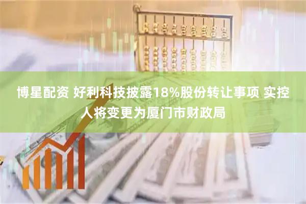 博星配资 好利科技披露18%股份转让事项 实控人将变更为厦门市财政局